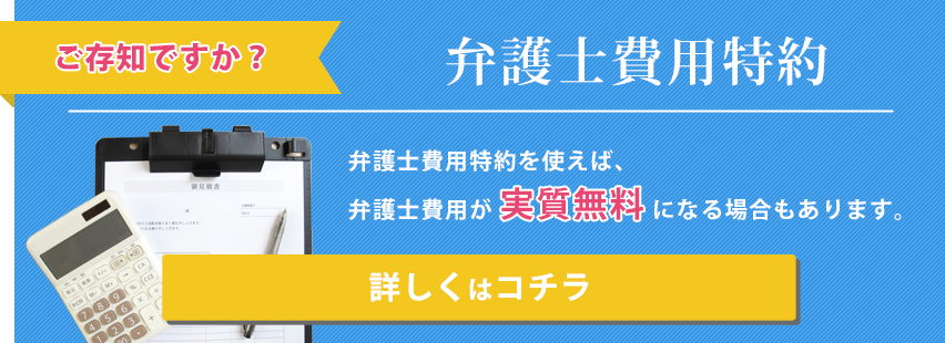 ご存知ですか？「弁護士費用特約」　弁護士費用特約を使えば、弁護士費用が実質無料になる場合もあります。