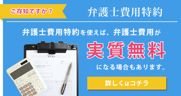 ご存知ですか？「弁護士費用特約」　弁護士費用特約を使えば、弁護士費用が実質無料になる場合もあります。